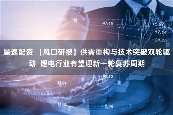 星速配资 【风口研报】供需重构与技术突破双轮驱动  锂电行业有望迎新一轮复苏周期